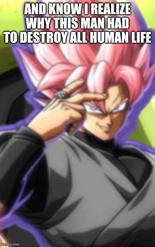 Smart goku black | AND KNOW I REALIZE WHY THIS MAN HAD TO DESTROY ALL HUMAN LIFE | image tagged in smart goku black | made w/ Imgflip meme maker