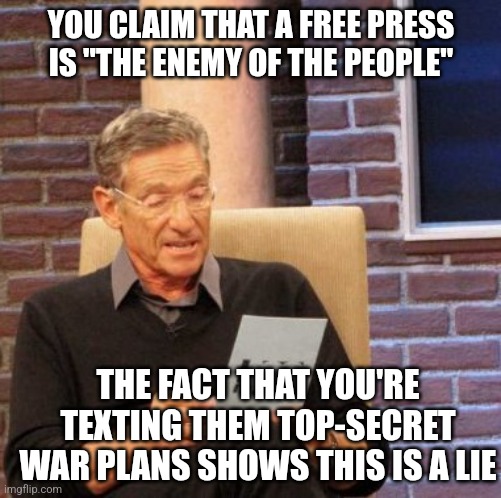 Now we know who the real enemy of the people is | YOU CLAIM THAT A FREE PRESS IS "THE ENEMY OF THE PEOPLE"; THE FACT THAT YOU'RE TEXTING THEM TOP-SECRET WAR PLANS SHOWS THIS IS A LIE | image tagged in memes,maury lie detector,scumbag republicans,terrorists,trailer trash,conservative hypocrisy | made w/ Imgflip meme maker