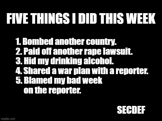 Five Things I did This Week | FIVE THINGS I DID THIS WEEK; 1. Bombed another country.
2. Paid off another rape lawsuit.
3. Hid my drinking alcohol.
4. Shared a war plan with a reporter.
5. Blamed my bad week
     on the reporter. SECDEF | image tagged in hegseth,five things,war plans,bombed,fucking traitor | made w/ Imgflip meme maker