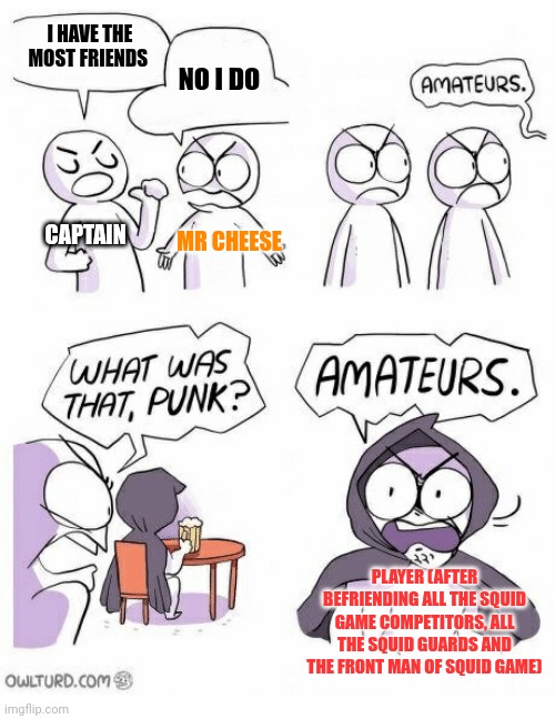 Amateurs | I HAVE THE MOST FRIENDS; NO I DO; CAPTAIN; MR CHEESE; PLAYER (AFTER BEFRIENDING ALL THE SQUID GAME COMPETITORS, ALL THE SQUID GUARDS AND THE FRONT MAN OF SQUID GAME) | image tagged in amateurs | made w/ Imgflip meme maker