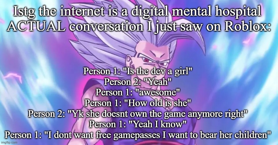 Beasthan | Istg the internet is a digital mental hospital 
ACTUAL conversation I just saw on Roblox:; Person 1: "Is the dev a girl"
Person 2: "Yeah"
Person 1: "awesome"
Person 1: "How old is she"
Person 2: "Yk she doesnt own the game anymore right"
Person 1: "Yeah I know"
Person 1: "I dont want free gamepasses I want to bear her children" | image tagged in beasthan | made w/ Imgflip meme maker
