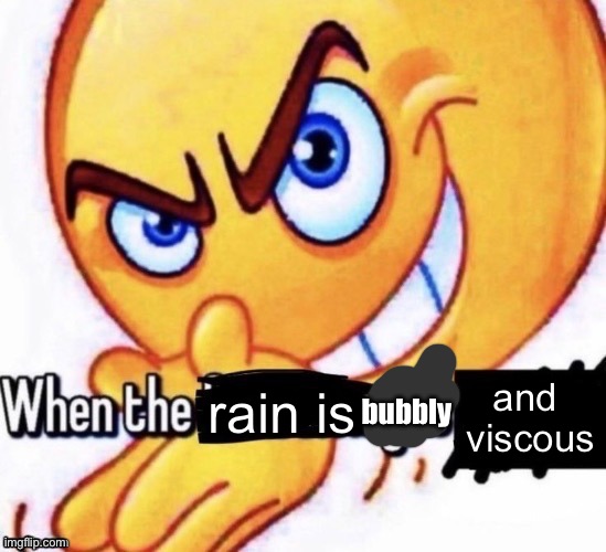 When the X got X | and 
viscous; rain is; bubbly | image tagged in when the x got x | made w/ Imgflip meme maker