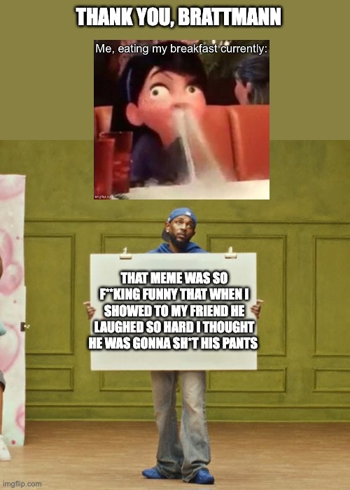 Thank You, Brattmann | THANK YOU, BRATTMANN; THAT MEME WAS SO F**KING FUNNY THAT WHEN I SHOWED TO MY FRIEND HE LAUGHED SO HARD I THOUGHT HE WAS GONNA SH*T HIS PANTS | image tagged in kendrick lamar squabble up | made w/ Imgflip meme maker