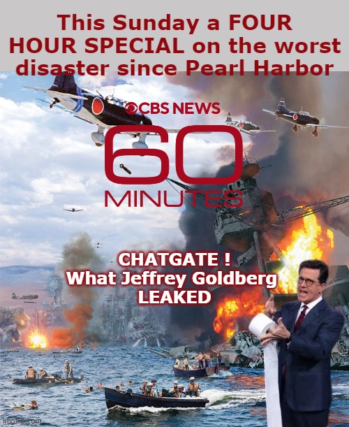 60 MINUTES becomes 240 MINUTES ! | This Sunday a FOUR HOUR SPECIAL on the worst disaster since Pearl Harbor; CHATGATE !
What Jeffrey Goldberg 
LEAKED | image tagged in 60 minutes chatgate pearl harbor meme | made w/ Imgflip meme maker