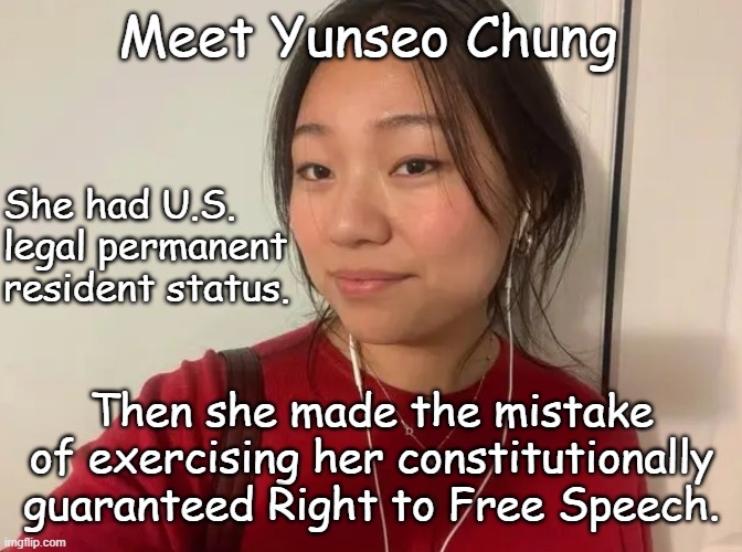 And when it's all said and done the government's going to be on the hook for $50k and likely millions in legal fees. | Meet Yunseo Chung; She had U.S.
legal permanent
resident status. Then she made the mistake
of exercising her constitutionally
guaranteed Right to Free Speech. | image tagged in yunseo chung,1st amendment,the constitution,trump unfit unqualified dangerous,wannabe,dictator | made w/ Imgflip meme maker
