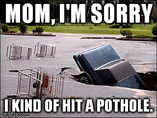 MOM, I'M SORRY I KIND OF HIT A POTHOLE. | image tagged in hole | made w/ Imgflip meme maker