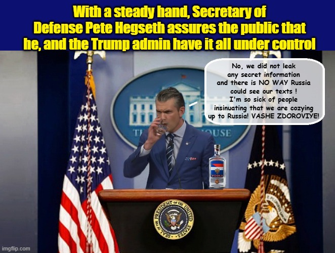 RUSSIAN VODKA- NAMED THE OFFICAL DRINK OF THE WHITE HOUSE... | With a steady hand, Secretary of Defense Pete Hegseth assures the public that he, and the Trump admin have it all under control; No, we did not leak any secret information and there is NO WAY Russia could see our texts ! I'm so sick of people insinuating that we are cozying up to Russia! VASHE ZDOROVIYE! | image tagged in impeach trump,russia,trump putin,trump is a moron,trump meme,donald trump the clown | made w/ Imgflip meme maker