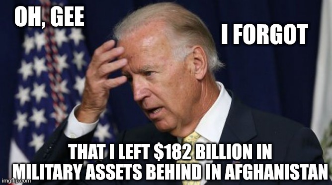 Joe Biden worries | OH, GEE I FORGOT THAT I LEFT $182 BILLION IN MILITARY ASSETS BEHIND IN AFGHANISTAN | image tagged in joe biden worries | made w/ Imgflip meme maker