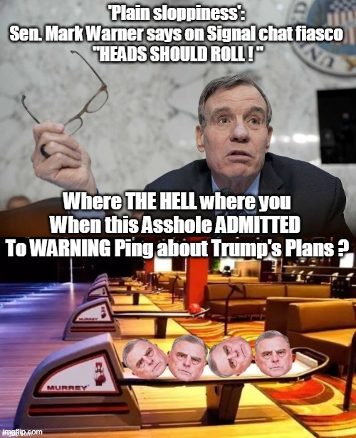 Dems hoping to Dig out of that 22% "Approval" rating | 'Plain sloppiness': 
Sen. Mark Warner says on Signal chat fiasco 
"HEADS SHOULD ROLL ! "; Where THE HELL where you
When this Asshole ADMITTED 
To WARNING Ping about Trump's Plans ? | image tagged in mark warner chatgate milley head roll meme | made w/ Imgflip meme maker
