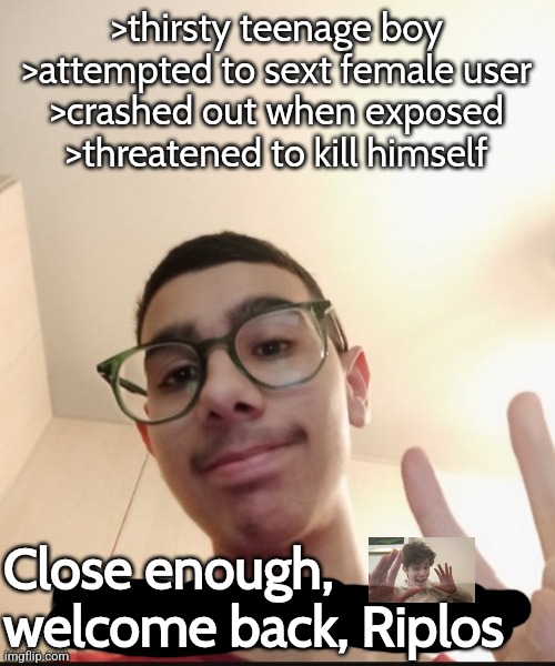 "Girls, smash or pass me?" is such a loser question to ask gng | >thirsty teenage boy
>attempted to sext female user
>crashed out when exposed
>threatened to kill himself; Close enough, welcome back, Riplos | made w/ Imgflip meme maker