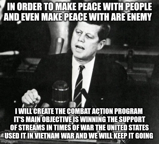 JFK Moon Speech | IN ORDER TO MAKE PEACE WITH PEOPLE AND EVEN MAKE PEACE WITH ARE ENEMY; I WILL CREATE THE COMBAT ACTION PROGRAM 
IT'S MAIN OBJECTIVE IS WINNING THE SUPPORT OF STREAMS IN TIMES OF WAR THE UNITED STATES USED IT IN VIETNAM WAR AND WE WILL KEEP IT GOING | image tagged in jfk moon speech | made w/ Imgflip meme maker
