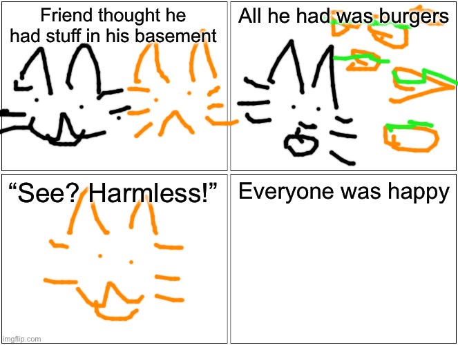 Blank Comic Panel 2x2 | Friend thought he had stuff in his basement; All he had was burgers; “See? Harmless!”; Everyone was happy | image tagged in memes,blank comic panel 2x2 | made w/ Imgflip meme maker