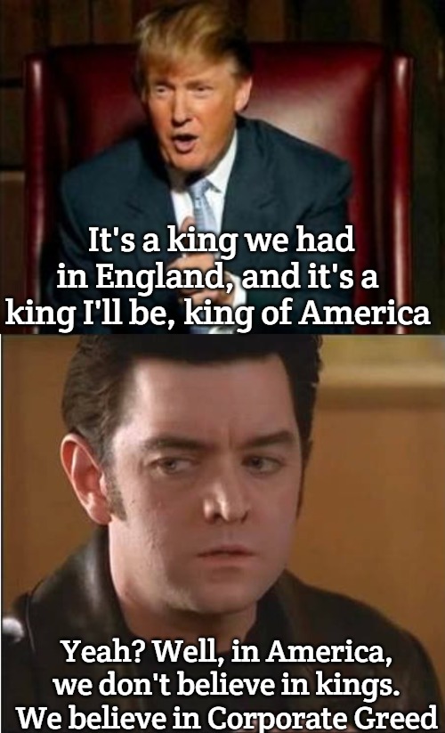 It's a king we had in England, and it's a king I'll be, king of America; Yeah? Well, in America, we don't believe in kings. We believe in Corporate Greed | image tagged in donald trump,seamus mctiernen,slavic lives matter | made w/ Imgflip meme maker