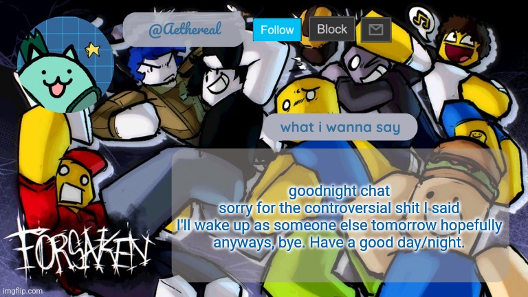 goodnight gusy | goodnight chat
sorry for the controversial shit I said
I'll wake up as someone else tomorrow hopefully
anyways, bye. Have a good day/night. | image tagged in forsaken temp v2 | made w/ Imgflip meme maker