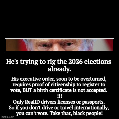 He's trying to rig the 2026 elections 
already. | His executive order, soon to be overturned, 

requires proof of citizenship to register to | image tagged in funny,demotivationals,trump,election fraud,voting,rigged elections | made w/ Imgflip demotivational maker