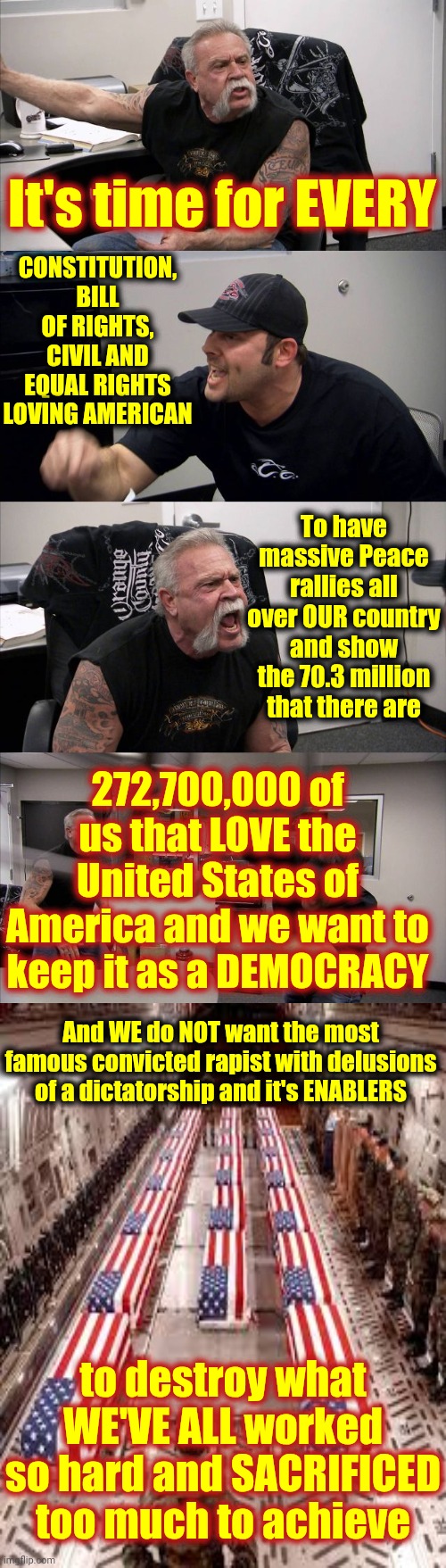 Our Sons And Daughters Did NOT Make The ULTIMATE Sacrifice For The DELUSIONS Of The Most Famous CONVICTED Rapist In The World | It's time for EVERY; CONSTITUTION, BILL OF RIGHTS, CIVIL AND EQUAL RIGHTS LOVING AMERICAN; To have massive Peace rallies all over OUR country and show the 70.3 million that there are; 272,700,000 of us that LOVE the United States of America and we want to keep it as a DEMOCRACY; And WE do NOT want the most famous convicted rapist with delusions of a dictatorship and it's ENABLERS; to destroy what WE'VE ALL worked so hard and SACRIFICED too much to achieve | image tagged in memes,american chopper argument,donald trump is a convicted rapist,lock him up,maga,delusional | made w/ Imgflip meme maker