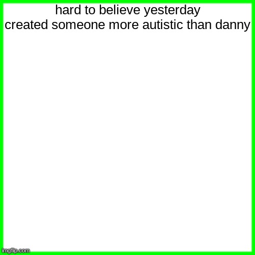 green box | hard to believe yesterday created someone more autistic than danny | image tagged in green box | made w/ Imgflip meme maker