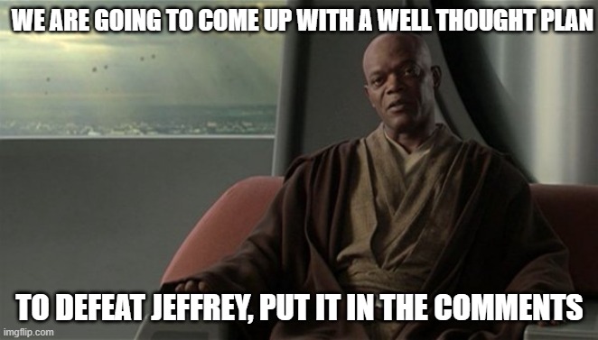 Mace Windu Jedi Council | WE ARE GOING TO COME UP WITH A WELL THOUGHT PLAN; TO DEFEAT JEFFREY, PUT IT IN THE COMMENTS | image tagged in mace windu jedi council | made w/ Imgflip meme maker