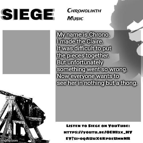 Siege | My name is Chrono. I made the Claire. It was difficult to put the pieces together.
But unfortunately something went so wrong.
Now everyone wants to see her in nothing but a thong. | image tagged in siege | made w/ Imgflip meme maker