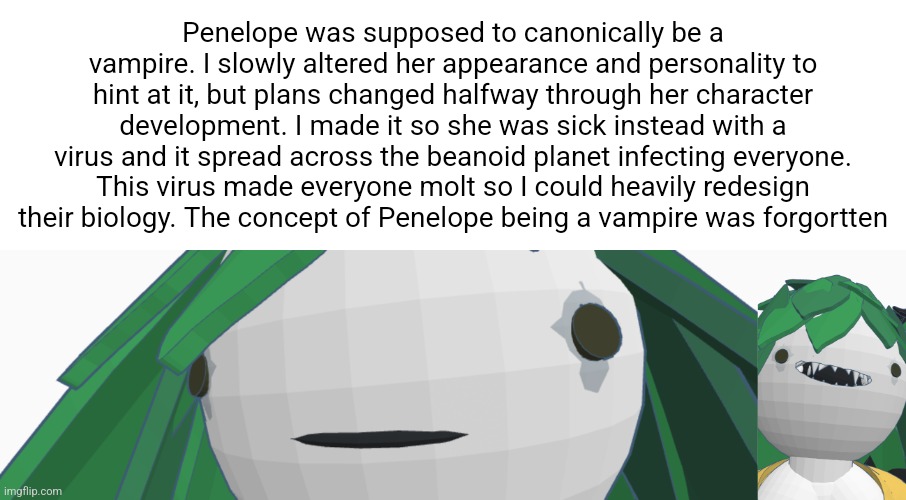Penelope was supposed to canonically be a vampire. I slowly altered her appearance and personality to hint at it, but plans changed halfway through her character development. I made it so she was sick instead with a virus and it spread across the beanoid planet infecting everyone. This virus made everyone molt so I could heavily redesign their biology. The concept of Penelope being a vampire was forgortten | image tagged in penelope stare | made w/ Imgflip meme maker
