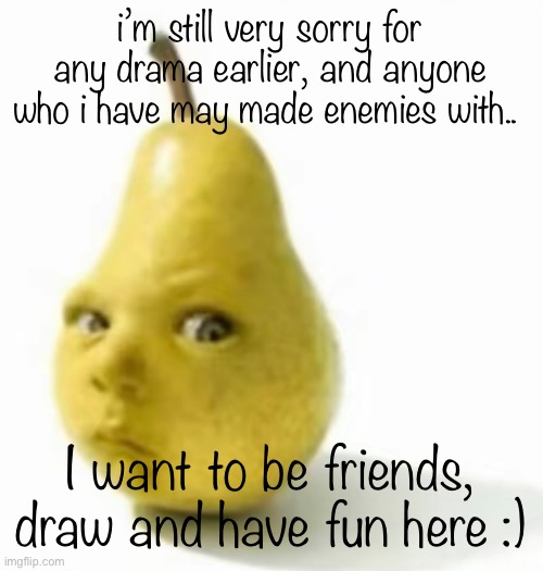 what should i make next? | i’m still very sorry for any drama earlier, and anyone who i have may made enemies with.. I want to be friends, draw and have fun here :) | image tagged in da pear baby | made w/ Imgflip meme maker