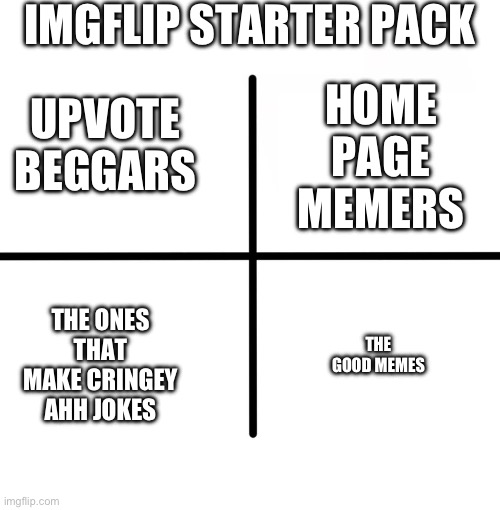 Yes | IMGFLIP STARTER PACK; HOME PAGE MEMERS; UPVOTE BEGGARS; THE ONES THAT MAKE CRINGEY AHH JOKES; THE GOOD MEMES | image tagged in memes,blank starter pack | made w/ Imgflip meme maker