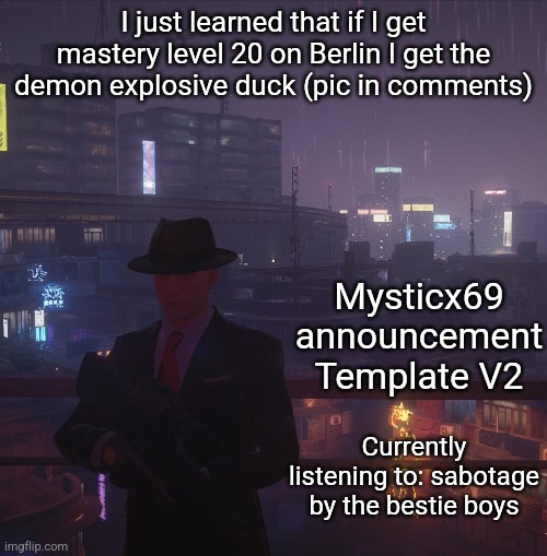 Mysticx69 announcement Template V2 | I just learned that if I get mastery level 20 on Berlin I get the demon explosive duck (pic in comments); Mysticx69 announcement Template V2; Currently listening to: sabotage by the bestie boys | image tagged in mysticx69 announcement template v2 | made w/ Imgflip meme maker
