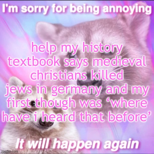sorry for being annoying | help my history textbook says medieval christians killed jews in germany and my first though was ‘where have i heard that before’ | image tagged in sorry for being annoying | made w/ Imgflip meme maker