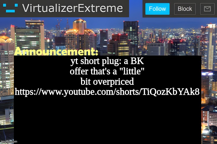 https://www.youtube.com/shorts/TiQozKbYAk8 | yt short plug: a BK offer that's a "little" bit overpriced
https://www.youtube.com/shorts/TiQozKbYAk8 | image tagged in virtualizer announcement temp remastered | made w/ Imgflip meme maker