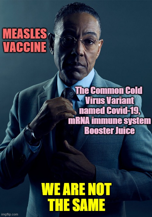 Gus Fring we are not the same | MEASLES
VACCINE The Common Cold 
Virus Variant
named Covid-19,
mRNA immune system
Booster Juice WE ARE NOT
THE SAME | image tagged in gus fring we are not the same | made w/ Imgflip meme maker