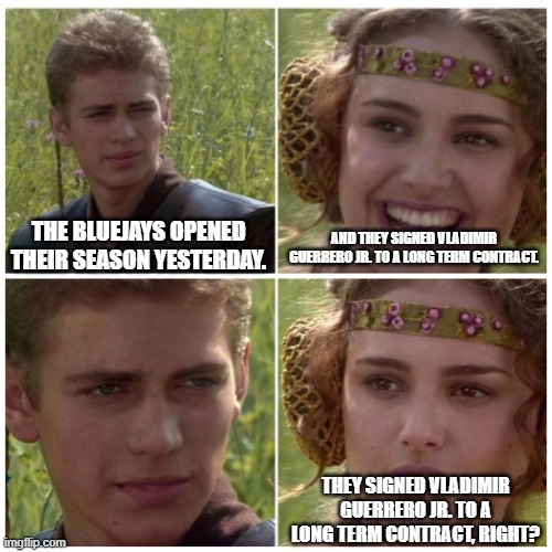 Vladimir Guerrero Jr. | THE BLUEJAYS OPENED THEIR SEASON YESTERDAY. AND THEY SIGNED VLADIMIR GUERRERO JR. TO A LONG TERM CONTRACT. THEY SIGNED VLADIMIR GUERRERO JR. TO A LONG TERM CONTRACT, RIGHT? | image tagged in natalie portman | made w/ Imgflip meme maker