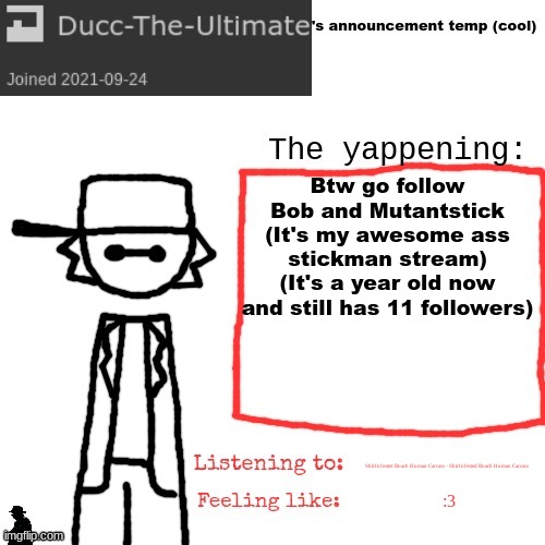https://imgflip.com/m/Bob-and-Mutantstick | Btw go follow Bob and Mutantstick (It's my awesome ass stickman stream) (It's a year old now and still has 11 followers); Shit Infested Roach Human Carcass - Shit Infested Roach Human Carcass; :3 | image tagged in ducc-the-ultimate's announcement temp cool | made w/ Imgflip meme maker
