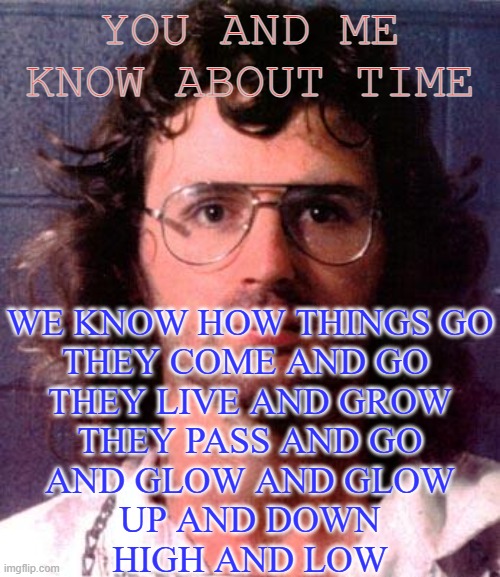 Low. Low. | YOU AND ME
KNOW ABOUT TIME; WE KNOW HOW THINGS GO
THEY COME AND GO 
THEY LIVE AND GROW
THEY PASS AND GO
AND GLOW AND GLOW
UP AND DOWN
HIGH AND LOW | image tagged in bad man | made w/ Imgflip meme maker