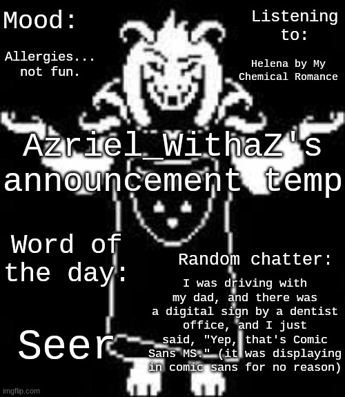 Mood:; Listening to:; Allergies... not fun. Helena by My Chemical Romance; Azriel_WithaZ's announcement temp; Word of the day:; Random chatter:; I was driving with my dad, and there was a digital sign by a dentist office, and I just said, "Yep, that's Comic Sans MS." (it was displaying in comic sans for no reason); Seer | made w/ Imgflip meme maker