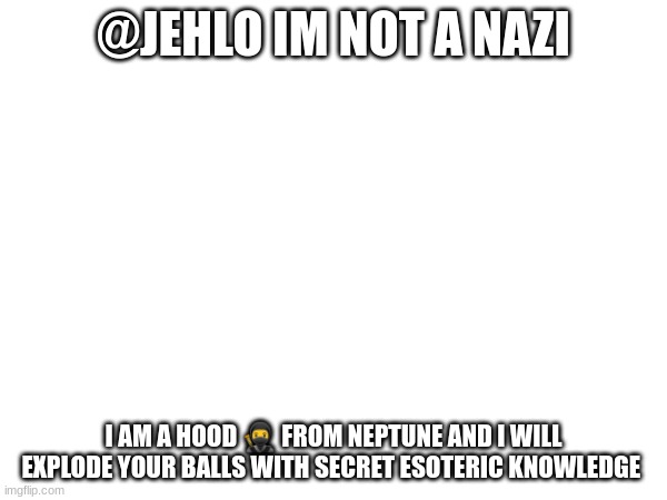 @JEHLO IM NOT A NAZI; I AM A HOOD 🥷 FROM NEPTUNE AND I WILL EXPLODE YOUR BALLS WITH SECRET ESOTERIC KNOWLEDGE | made w/ Imgflip meme maker