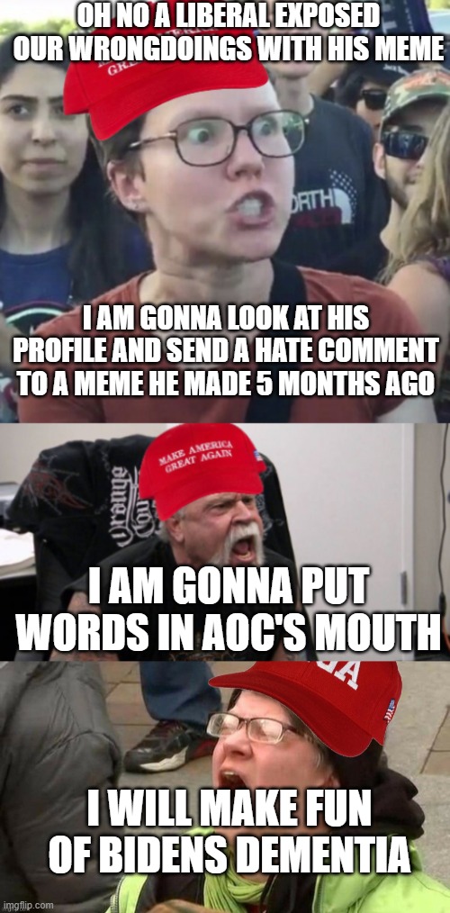 Happens daily, Republicans never keep stuff relevant | OH NO A LIBERAL EXPOSED OUR WRONGDOINGS WITH HIS MEME; I AM GONNA LOOK AT HIS PROFILE AND SEND A HATE COMMENT TO A MEME HE MADE 5 MONTHS AGO; I AM GONNA PUT WORDS IN AOC'S MOUTH; I WILL MAKE FUN OF BIDENS DEMENTIA | image tagged in maga loser,maga idiot,screaming maga,pathetic don | made w/ Imgflip meme maker