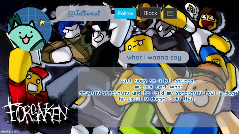 forsaken temp V2 | wait guys im a bit scared 
me and ixel were drawing something and he told me something really deep
he usually doesn't do that | image tagged in forsaken temp v2 | made w/ Imgflip meme maker