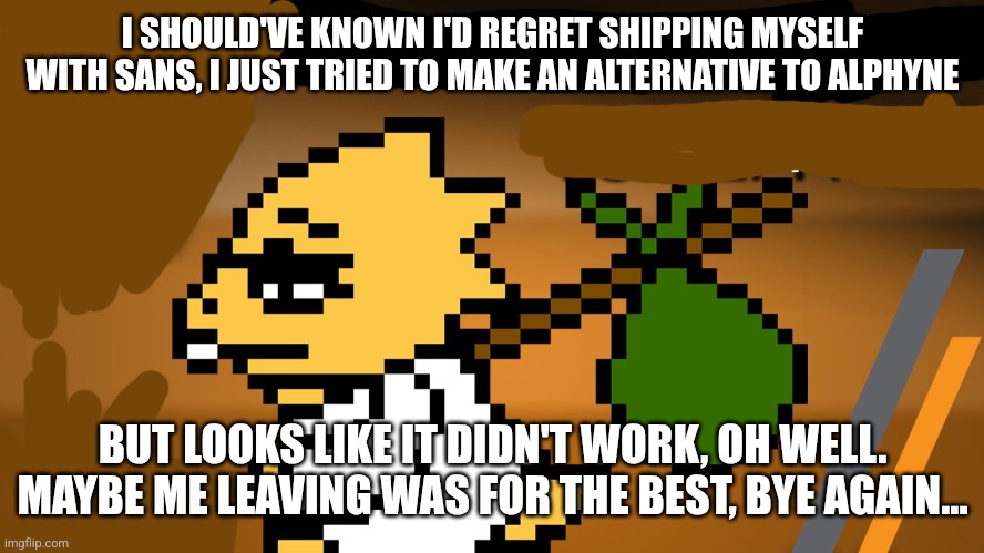I hope this doesn't annoy anyone | I SHOULD'VE KNOWN I'D REGRET SHIPPING MYSELF WITH SANS, I JUST TRIED TO MAKE AN ALTERNATIVE TO ALPHYNE; BUT LOOKS LIKE IT DIDN'T WORK, OH WELL. MAYBE ME LEAVING WAS FOR THE BEST, BYE AGAIN... | image tagged in bye again | made w/ Imgflip meme maker