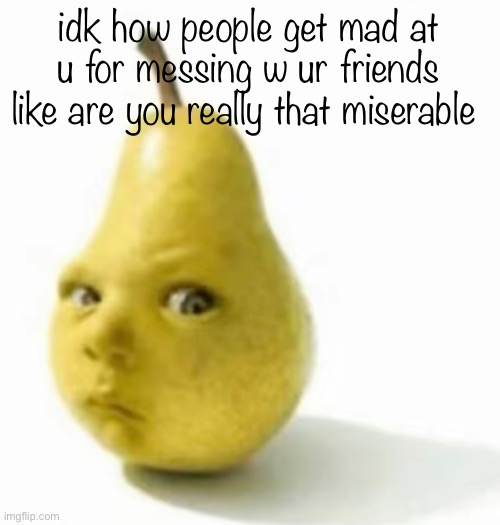 Da pear baby | idk how people get mad at u for messing w ur friends like are you really that miserable | image tagged in da pear baby | made w/ Imgflip meme maker