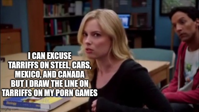 I can excuse racism but I draw the line at animal cruelty | I CAN EXCUSE TARRIFFS ON STEEL, CARS, MEXICO, AND CANADA BUT I DRAW THE LINE ON TARRIFFS ON MY PORN GAMES | image tagged in i can excuse racism but i draw the line at animal cruelty | made w/ Imgflip meme maker