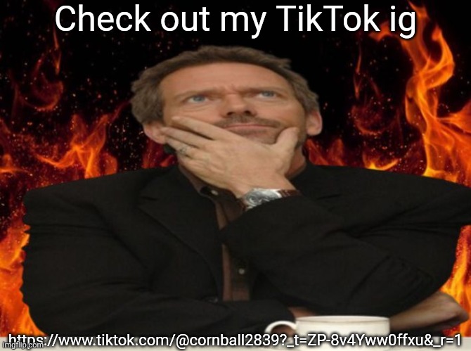 https://www.tiktok.com/@cornball2839?_t=ZP-8v4Yww0ffxu&_r=1 | Check out my TikTok ig; https://www.tiktok.com/@cornball2839?_t=ZP-8v4Yww0ffxu&_r=1 | image tagged in dr house md | made w/ Imgflip meme maker