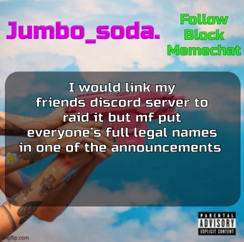 Not even to prevent raids he just did that | I would link my friends discord server to raid it but mf put everyone’s full legal names in one of the announcements | image tagged in soda s n25vsth3w0rld temp | made w/ Imgflip meme maker