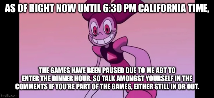 Event template. | AS OF RIGHT NOW UNTIL 6:30 PM CALIFORNIA TIME, THE GAMES HAVE BEEN PAUSED DUE TO ME ABT TO ENTER THE DINNER HOUR. SO TALK AMONGST YOURSELF IN THE COMMENTS IF YOU’RE PART OF THE GAMES, EITHER STILL IN OR OUT. | image tagged in spinel staring at you | made w/ Imgflip meme maker