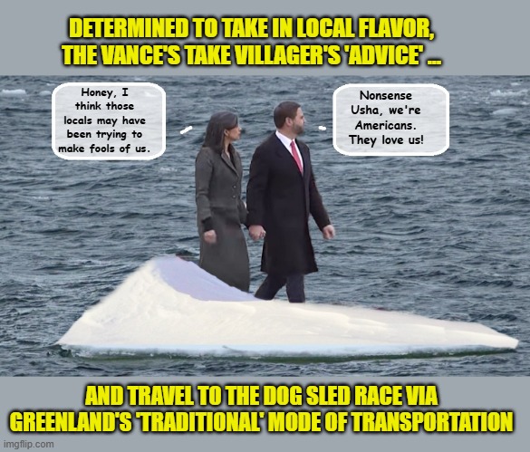 Set Adrift.... | DETERMINED TO TAKE IN LOCAL FLAVOR, THE VANCE'S TAKE VILLAGER'S 'ADVICE' ... Honey, I think those locals may have been trying to make fools of us. Nonsense Usha, we're Americans. They love us! AND TRAVEL TO THE DOG SLED RACE VIA GREENLAND'S 'TRADITIONAL' MODE OF TRANSPORTATION | image tagged in vice president,greenland,impeach trump,trump is a moron | made w/ Imgflip meme maker