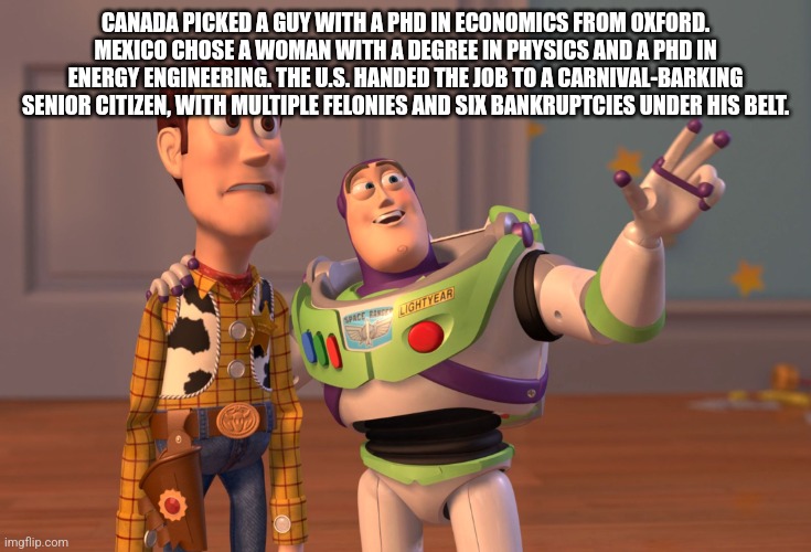 X, X Everywhere | CANADA PICKED A GUY WITH A PHD IN ECONOMICS FROM OXFORD. MEXICO CHOSE A WOMAN WITH A DEGREE IN PHYSICS AND A PHD IN ENERGY ENGINEERING. THE U.S. HANDED THE JOB TO A CARNIVAL-BARKING SENIOR CITIZEN, WITH MULTIPLE FELONIES AND SIX BANKRUPTCIES UNDER HIS BELT. | image tagged in memes,x x everywhere | made w/ Imgflip meme maker