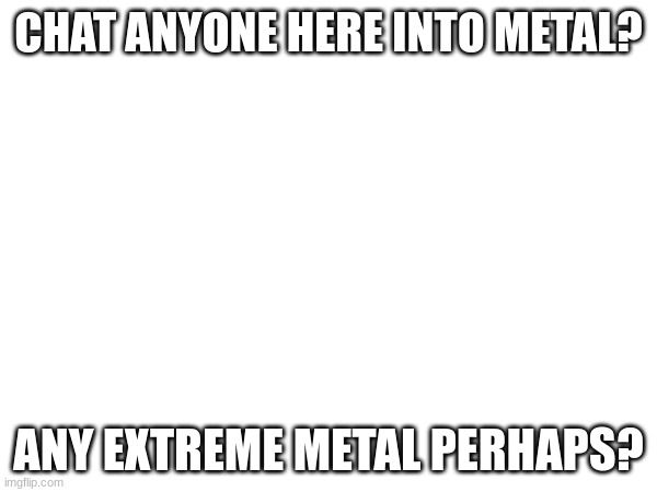CHAT ANYONE HERE INTO METAL? ANY EXTREME METAL PERHAPS? | made w/ Imgflip meme maker