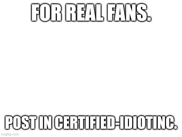 FOR REAL FANS. POST IN CERTIFIED-IDIOTINC. | made w/ Imgflip meme maker