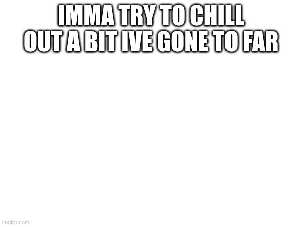 IMMA TRY TO CHILL OUT A BIT IVE GONE TO FAR | made w/ Imgflip meme maker