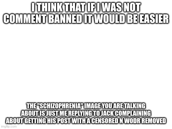 I THINK THAT IF I WAS NOT COMMENT BANNED IT WOULD BE EASIER; THE "SCHIZOPHRENIA" IMAGE YOU ARE TALKING ABOUT IS JUST ME REPLYING TO JACK COMPLAINING ABOUT GETTING HIS POST WITH A CENSORED N WODR REMOVED | made w/ Imgflip meme maker