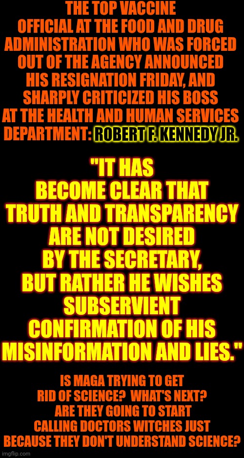 Maga's Alternative Facts, Anti Science, Approach | THE TOP VACCINE OFFICIAL AT THE FOOD AND DRUG ADMINISTRATION WHO WAS FORCED OUT OF THE AGENCY ANNOUNCED HIS RESIGNATION FRIDAY, AND SHARPLY CRITICIZED HIS BOSS AT THE HEALTH AND HUMAN SERVICES DEPARTMENT: ROBERT F. KENNEDY JR. "IT HAS BECOME CLEAR THAT TRUTH AND TRANSPARENCY ARE NOT DESIRED BY THE SECRETARY, BUT RATHER HE WISHES SUBSERVIENT CONFIRMATION OF HIS MISINFORMATION AND LIES."; ROBERT F. KENNEDY JR. IS MAGA TRYING TO GET RID OF SCIENCE?  WHAT'S NEXT?  ARE THEY GOING TO START CALLING DOCTORS WITCHES JUST BECAUSE THEY DON'T UNDERSTAND SCIENCE? | image tagged in donald trump is a convicted rapist,donald trump is a convicted felon,maga,alternate reality,memes,lock him up | made w/ Imgflip meme maker